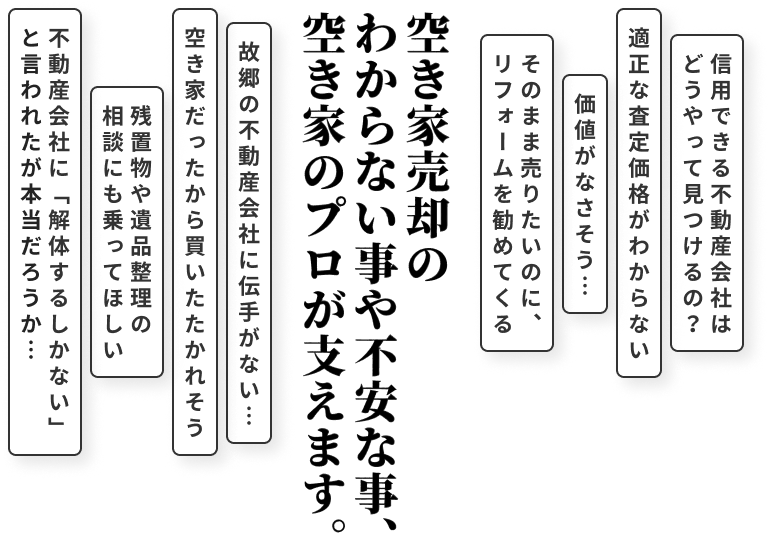 空き家売却のわからない事や不安な事、空き家のプロが支えます。（信用できる不動産会社はどうやって見つけるの？／適正な査定価格がわからない／価値がなさそう…／そのまま売りたいのに、リフォームを勧めてくる／故郷の不動産会社に伝手がない…／空き家だったから買いたたかれそう／残置物や遺品整理の相談にも乗ってほしい／不動産会社に「解体するしかない」と言われたが本当だろうか…）