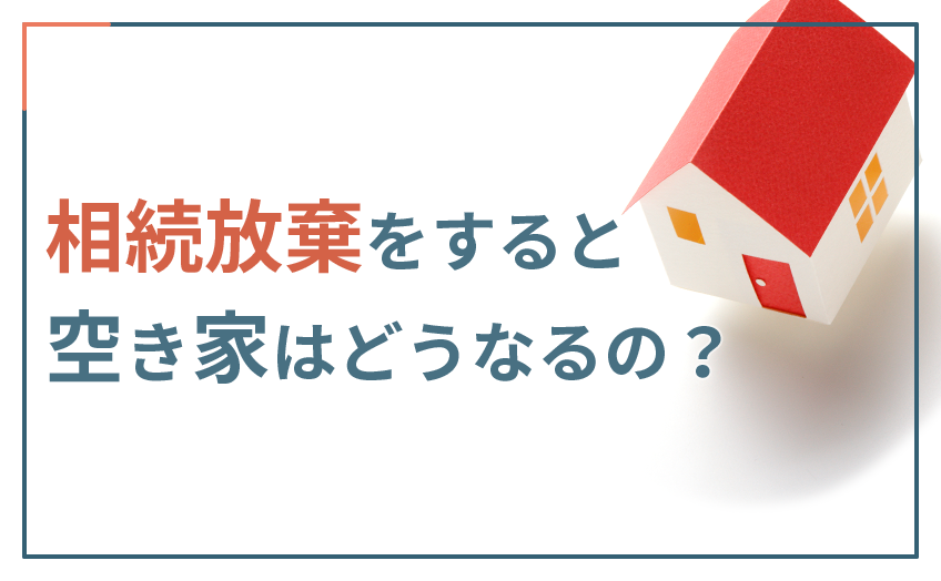 相続放棄をすると空き家はどうなるの？