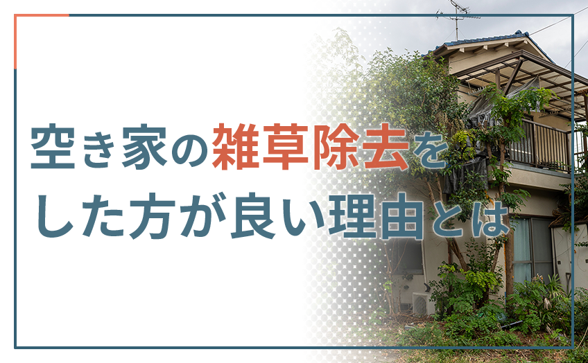 空き家の雑草除去をした方が良い理由とは